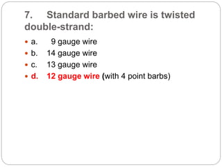 7. Standard barbed wire is twisted
double-strand:
 a. 9 gauge wire
 b. 14 gauge wire
 c. 13 gauge wire
 d. 12 gauge wire (with 4 point barbs)
 