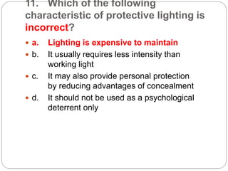 11. Which of the following
characteristic of protective lighting is
incorrect?
 a. Lighting is expensive to maintain
 b. It usually requires less intensity than
working light
 c. It may also provide personal protection
by reducing advantages of concealment
 d. It should not be used as a psychological
deterrent only
 