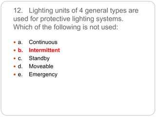 12. Lighting units of 4 general types are
used for protective lighting systems.
Which of the following is not used:
 a. Continuous
 b. Intermittent
 c. Standby
 d. Moveable
 e. Emergency
 