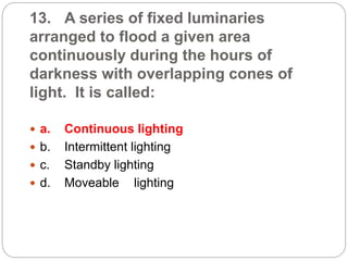13. A series of fixed luminaries
arranged to flood a given area
continuously during the hours of
darkness with overlapping cones of
light. It is called:
 a. Continuous lighting
 b. Intermittent lighting
 c. Standby lighting
 d. Moveable lighting
 