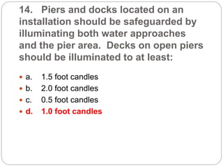 14. Piers and docks located on an
installation should be safeguarded by
illuminating both water approaches
and the pier area. Decks on open piers
should be illuminated to at least:
 a. 1.5 foot candles
 b. 2.0 foot candles
 c. 0.5 foot candles
 d. 1.0 foot candles
 