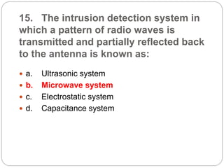 15. The intrusion detection system in
which a pattern of radio waves is
transmitted and partially reflected back
to the antenna is known as:
 a. Ultrasonic system
 b. Microwave system
 c. Electrostatic system
 d. Capacitance system
 