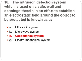 16. The intrusion detection system
which is used on a safe, wall and
openings therein in an effort to establish
an electrostatic field around the object to
be protected is known as a:
 a. Ultrasonic system
 b. Microwave system
 c. Capacitance system
 d. Electro-mechanical system
 