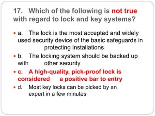17. Which of the following is not true
with regard to lock and key systems?
 a. The lock is the most accepted and widely
used security device of the basic safeguards in
protecting installations
 b. The locking system should be backed up
with other security
 c. A high-quality, pick-proof lock is
considered a positive bar to entry
 d. Most key locks can be picked by an
expert in a few minutes
 