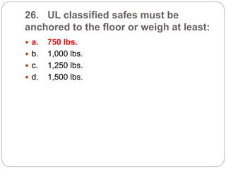 26. UL classified safes must be
anchored to the floor or weigh at least:
 a. 750 lbs.
 b. 1,000 lbs.
 c. 1,250 lbs.
 d. 1,500 lbs.
 