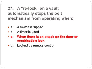 27. A “re-lock” on a vault
automatically stops the bolt
mechanism from operating when:
 a. A switch is flipped
 b. A timer is used
 c. When there is an attack on the door or
combination lock
 d. Locked by remote control
 