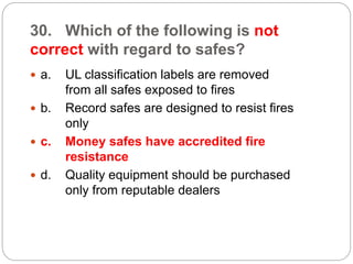 30. Which of the following is not
correct with regard to safes?
 a. UL classification labels are removed
from all safes exposed to fires
 b. Record safes are designed to resist fires
only
 c. Money safes have accredited fire
resistance
 d. Quality equipment should be purchased
only from reputable dealers
 