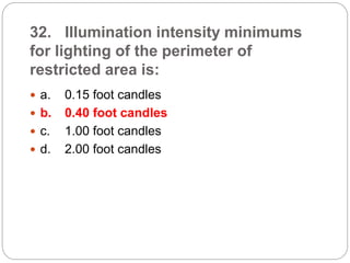 32. Illumination intensity minimums
for lighting of the perimeter of
restricted area is:
 a. 0.15 foot candles
 b. 0.40 foot candles
 c. 1.00 foot candles
 d. 2.00 foot candles
 