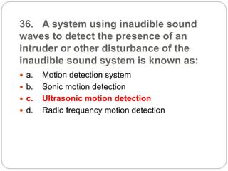 36. A system using inaudible sound
waves to detect the presence of an
intruder or other disturbance of the
inaudible sound system is known as:
 a. Motion detection system
 b. Sonic motion detection
 c. Ultrasonic motion detection
 d. Radio frequency motion detection
 