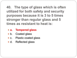 40. The type of glass which is often
utilized for both safety and security
purposes because it is 3 to 5 times
stronger than regular glass and 5
times as resistant to heat is:
 a. Tempered glass
 b. Coated glass
 c. Plastic coated glass
 d. Reflected glass
 