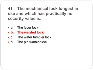 41. The mechanical lock longest in
use and which has practically no
security value is:
 a. The lever lock
 b. The warded lock
 c. The wafer tumbler lock
 d. The pin tumbler lock
 