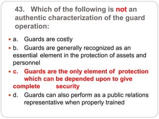 43. Which of the following is not an
authentic characterization of the guard
operation:
 a. Guards are costly
 b. Guards are generally recognized as an
essential element in the protection of assets and
personnel
 c. Guards are the only element of protection
which can be depended upon to give
complete security
 d. Guards can also perform as a public relations
representative when properly trained
 