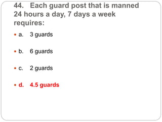 44. Each guard post that is manned
24 hours a day, 7 days a week
requires:
 a. 3 guards
 b. 6 guards
 c. 2 guards
 d. 4.5 guards
 