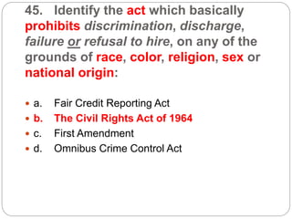 45. Identify the act which basically
prohibits discrimination, discharge,
failure or refusal to hire, on any of the
grounds of race, color, religion, sex or
national origin:
 a. Fair Credit Reporting Act
 b. The Civil Rights Act of 1964
 c. First Amendment
 d. Omnibus Crime Control Act
 