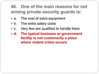 46. One of the main reasons for not
arming private security guards is:
 a. The cost of extra equipment
 b. The extra salary costs
 c. Very few are qualified to handle them
 d. The typical business or government
facility is not customarily a place
where violent crime occurs
 