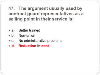 47. The argument usually used by
contract guard representatives as a
selling point in their service is:
 a. Better trained
 b. Non-union
 c. No administrative problems
 d. Reduction in cost
 