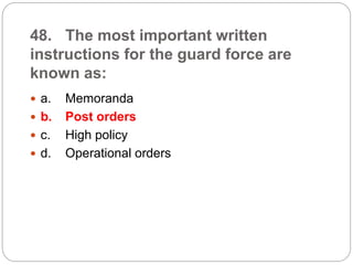 48. The most important written
instructions for the guard force are
known as:
 a. Memoranda
 b. Post orders
 c. High policy
 d. Operational orders
 