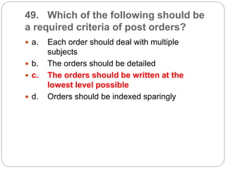 49. Which of the following should be
a required criteria of post orders?
 a. Each order should deal with multiple
subjects
 b. The orders should be detailed
 c. The orders should be written at the
lowest level possible
 d. Orders should be indexed sparingly
 