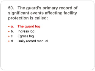 50. The guard’s primary record of
significant events affecting facility
protection is called:
 a. The guard log
 b. Ingress log
 c. Egress log
 d. Daily record manual
 