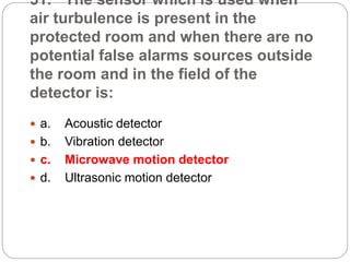 51. The sensor which is used when
air turbulence is present in the
protected room and when there are no
potential false alarms sources outside
the room and in the field of the
detector is:
 a. Acoustic detector
 b. Vibration detector
 c. Microwave motion detector
 d. Ultrasonic motion detector
 