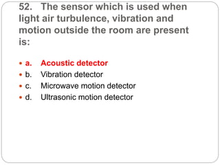 52. The sensor which is used when
light air turbulence, vibration and
motion outside the room are present
is:
 a. Acoustic detector
 b. Vibration detector
 c. Microwave motion detector
 d. Ultrasonic motion detector
 