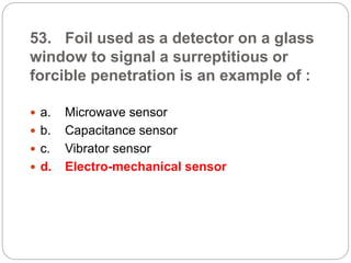 53. Foil used as a detector on a glass
window to signal a surreptitious or
forcible penetration is an example of :
 a. Microwave sensor
 b. Capacitance sensor
 c. Vibrator sensor
 d. Electro-mechanical sensor
 