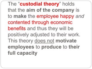 The “custodial theory” holds
that the aim of the company is
to make the employee happy and
contented through economic
benefits and thus they will be
positively adjusted to their work.
This theory does not motivate
employees to produce to their
full capacity
 