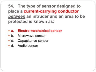 54. The type of sensor designed to
place a current-carrying conductor
between an intruder and an area to be
protected is known as:
 a. Electro-mechanical sensor
 b. Microwave sensor
 c. Capacitance sensor
 d. Audio sensor
 