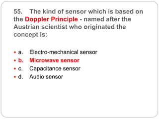 55. The kind of sensor which is based on
the Doppler Principle - named after the
Austrian scientist who originated the
concept is:
 a. Electro-mechanical sensor
 b. Microwave sensor
 c. Capacitance sensor
 d. Audio sensor
 