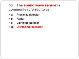 56. The sound wave sensor is
commonly referred to as :
 a. Proximity detector
 b. Radar
 c. Vibration detector
 d. Ultrasonic detector
 