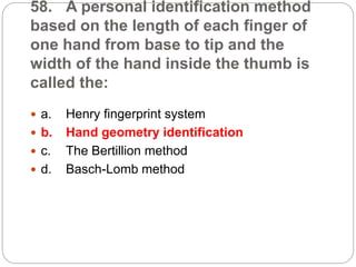 58. A personal identification method
based on the length of each finger of
one hand from base to tip and the
width of the hand inside the thumb is
called the:
 a. Henry fingerprint system
 b. Hand geometry identification
 c. The Bertillion method
 d. Basch-Lomb method
 