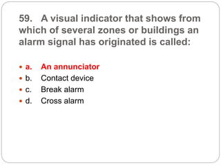 59. A visual indicator that shows from
which of several zones or buildings an
alarm signal has originated is called:
 a. An annunciator
 b. Contact device
 c. Break alarm
 d. Cross alarm
 