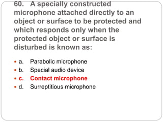 60. A specially constructed
microphone attached directly to an
object or surface to be protected and
which responds only when the
protected object or surface is
disturbed is known as:
 a. Parabolic microphone
 b. Special audio device
 c. Contact microphone
 d. Surreptitious microphone
 