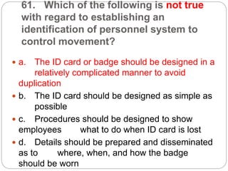 61. Which of the following is not true
with regard to establishing an
identification of personnel system to
control movement?
 a. The ID card or badge should be designed in a
relatively complicated manner to avoid
duplication
 b. The ID card should be designed as simple as
possible
 c. Procedures should be designed to show
employees what to do when ID card is lost
 d. Details should be prepared and disseminated
as to where, when, and how the badge
should be worn
 