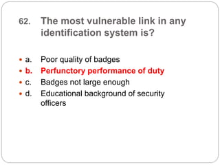 62. The most vulnerable link in any
identification system is?
 a. Poor quality of badges
 b. Perfunctory performance of duty
 c. Badges not large enough
 d. Educational background of security
officers
 