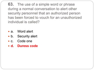63. The use of a simple word or phrase
during a normal conversation to alert other
security personnel that an authorized person
has been forced to vouch for an unauthorized
individual is called?
 a. Word alert
 b. Security alert
 c. Code one
 d. Duress code
 