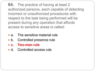 64. The practice of having at least 2
authorized persons, each capable of detecting
incorrect or unauthorized procedures with
respect to the task being performed will be
present during any operation that affords
access to sensitive areas is called:
 a. The sensitive material rule
 b. Controlled presence rule
 c. Two-man rule
 d. Controlled access rule
 