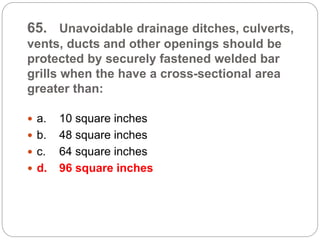 65. Unavoidable drainage ditches, culverts,
vents, ducts and other openings should be
protected by securely fastened welded bar
grills when the have a cross-sectional area
greater than:
 a. 10 square inches
 b. 48 square inches
 c. 64 square inches
 d. 96 square inches
 