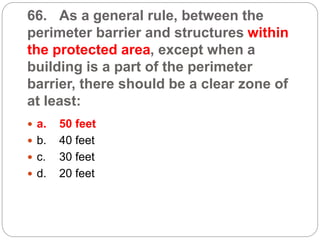 66. As a general rule, between the
perimeter barrier and structures within
the protected area, except when a
building is a part of the perimeter
barrier, there should be a clear zone of
at least:
 a. 50 feet
 b. 40 feet
 c. 30 feet
 d. 20 feet
 