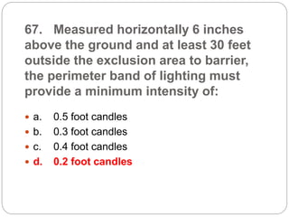 67. Measured horizontally 6 inches
above the ground and at least 30 feet
outside the exclusion area to barrier,
the perimeter band of lighting must
provide a minimum intensity of:
 a. 0.5 foot candles
 b. 0.3 foot candles
 c. 0.4 foot candles
 d. 0.2 foot candles
 