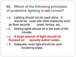 68. Which of the following principles
of protective lighting is not correct?
 a. Lighting should not be used alone. It
should be used with other measures such
as fixed security posts, fences, etc.
 b. Glaring lights should be in the eyes of the
intruder
 c. A large amount of light should be
focused on security patrol routes
 d. Adequate, even light should be upon
bordering areas
 