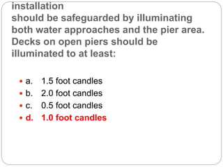 installation
should be safeguarded by illuminating
both water approaches and the pier area.
Decks on open piers should be
illuminated to at least:
 a. 1.5 foot candles
 b. 2.0 foot candles
 c. 0.5 foot candles
 d. 1.0 foot candles
 