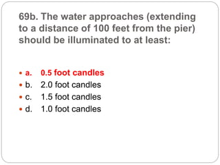 69b. The water approaches (extending
to a distance of 100 feet from the pier)
should be illuminated to at least:
 a. 0.5 foot candles
 b. 2.0 foot candles
 c. 1.5 foot candles
 d. 1.0 foot candles
 