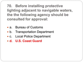 70. Before installing protective
lighting adjacent to navigable waters,
the the following agency should be
consulted for approval:
 a. Bureau of Customs
 b. Transportation Department
 c. Local Police Department
 d. U.S. Coast Guard
 