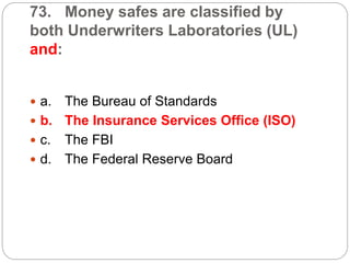 73. Money safes are classified by
both Underwriters Laboratories (UL)
and:
 a. The Bureau of Standards
 b. The Insurance Services Office (ISO)
 c. The FBI
 d. The Federal Reserve Board
 