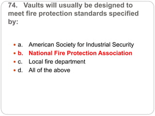 74. Vaults will usually be designed to
meet fire protection standards specified
by:
 a. American Society for Industrial Security
 b. National Fire Protection Association
 c. Local fire department
 d. All of the above
 