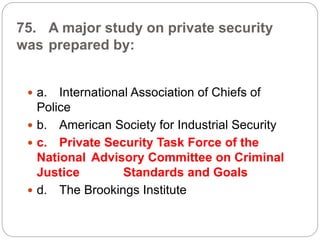 75. A major study on private security
was prepared by:
 a. International Association of Chiefs of
Police
 b. American Society for Industrial Security
 c. Private Security Task Force of the
National Advisory Committee on Criminal
Justice Standards and Goals
 d. The Brookings Institute
 