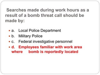 Searches made during work hours as a
result of a bomb threat call should be
made by:
 a. Local Police Department
 b. Military Police
 c. Federal investigative personnel
 d. Employees familiar with work area
where bomb is reportedly located
 