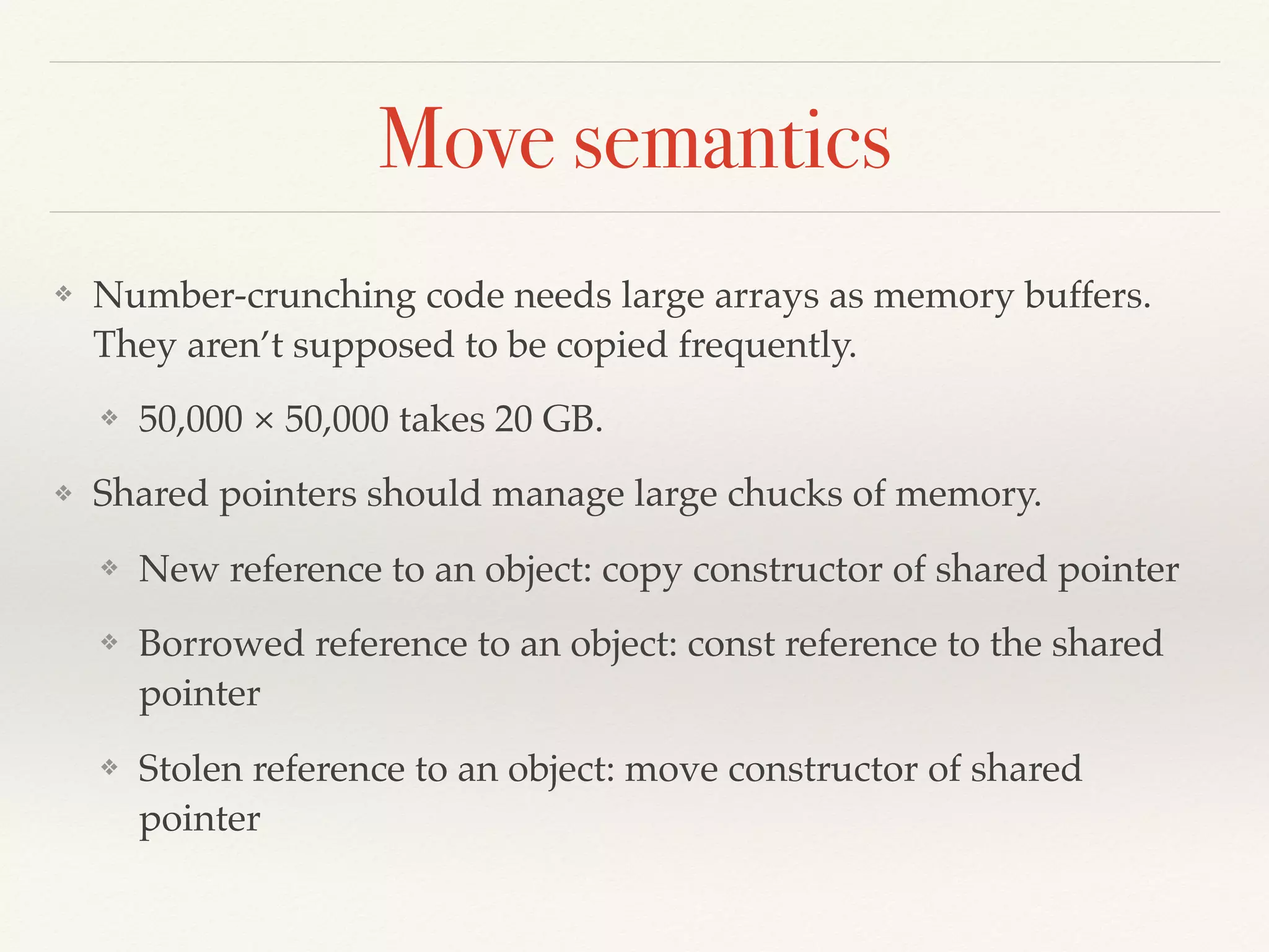 Move semantics
❖ Number-crunching code needs large arrays as memory buffers.
They aren’t supposed to be copied frequently.
❖ 50,000 × 50,000 takes 20 GB.
❖ Shared pointers should manage large chucks of memory.
❖ New reference to an object: copy constructor of shared pointer
❖ Borrowed reference to an object: const reference to the shared
pointer
❖ Stolen reference to an object: move constructor of shared
pointer
 
