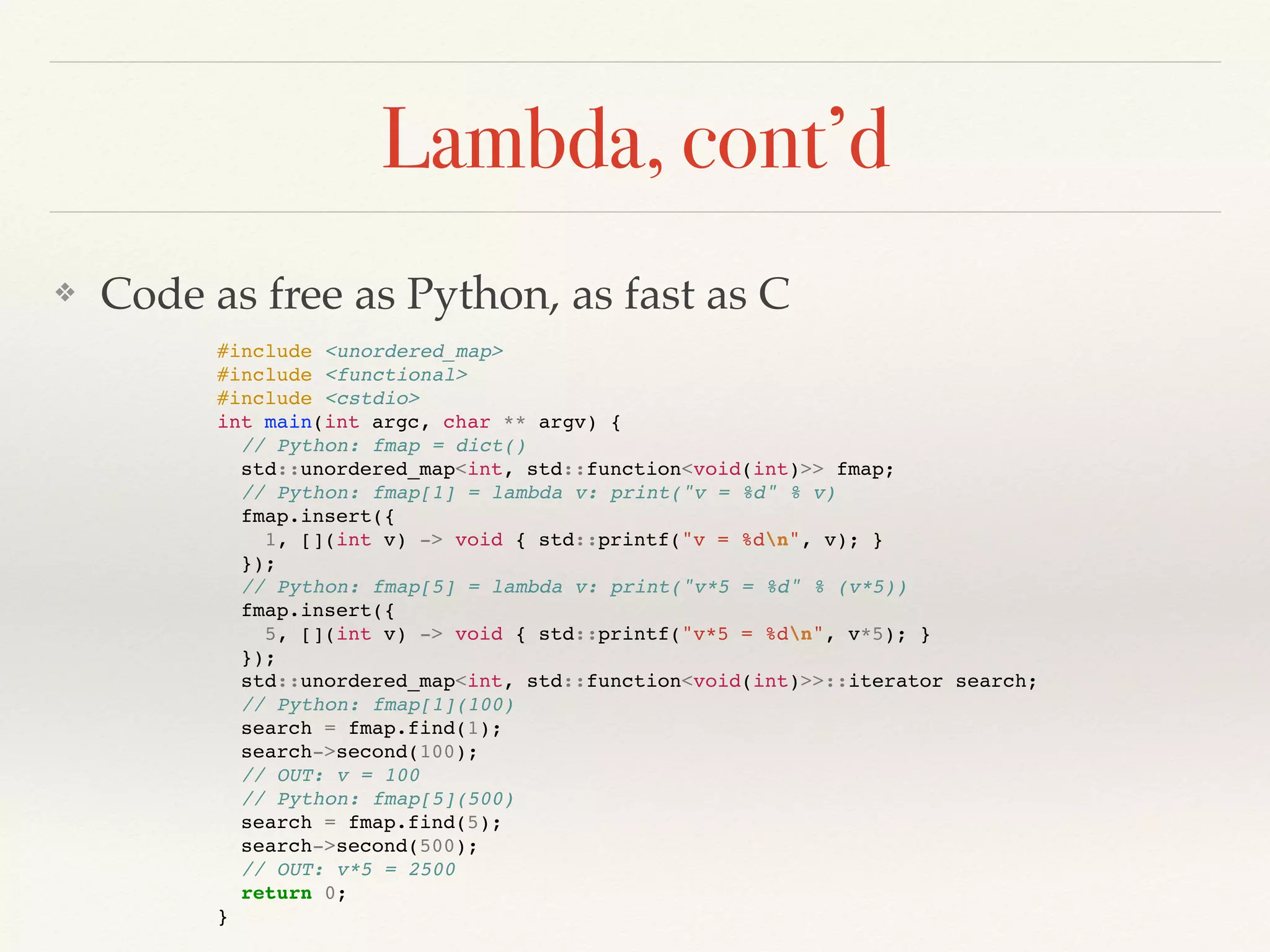 Lambda, cont’d
❖ Code as free as Python, as fast as C
#include <unordered_map>
#include <functional>
#include <cstdio>
int main(int argc, char ** argv) {
// Python: fmap = dict()
std::unordered_map<int, std::function<void(int)>> fmap;
// Python: fmap[1] = lambda v: print("v = %d" % v)
fmap.insert({
1, [](int v) -> void { std::printf("v = %dn", v); }
});
// Python: fmap[5] = lambda v: print("v*5 = %d" % (v*5))
fmap.insert({
5, [](int v) -> void { std::printf("v*5 = %dn", v*5); }
});
std::unordered_map<int, std::function<void(int)>>::iterator search;
// Python: fmap[1](100)
search = fmap.find(1);
search->second(100);
// OUT: v = 100
// Python: fmap[5](500)
search = fmap.find(5);
search->second(500);
// OUT: v*5 = 2500
return 0;
}
 